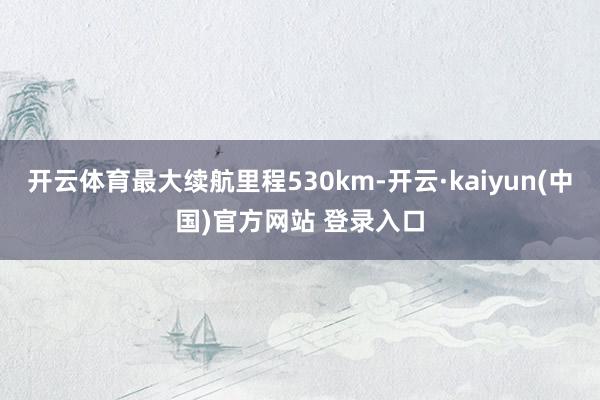 开云体育最大续航里程530km-开云·kaiyun(中国)官方网站 登录入口
