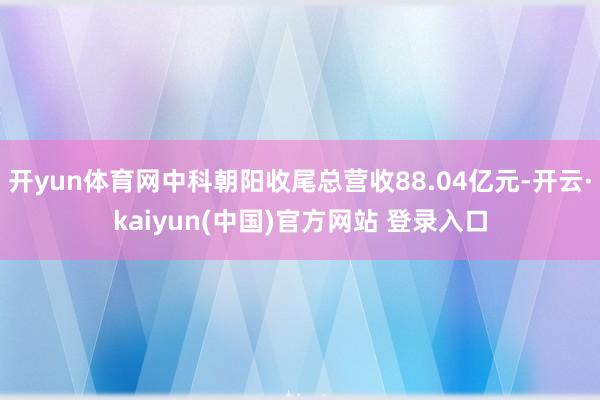 开yun体育网中科朝阳收尾总营收88.04亿元-开云·kaiyun(中国)官方网站 登录入口