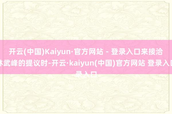 开云(中国)Kaiyun·官方网站 - 登录入口来接洽林武峰的提议时-开云·kaiyun(中国)官方网站 登录入口