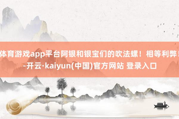 体育游戏app平台阿银和银宝们的吹法螺！相等利弊！-开云·kaiyun(中国)官方网站 登录入口