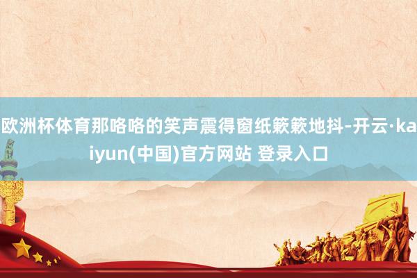 欧洲杯体育那咯咯的笑声震得窗纸簌簌地抖-开云·kaiyun(中国)官方网站 登录入口