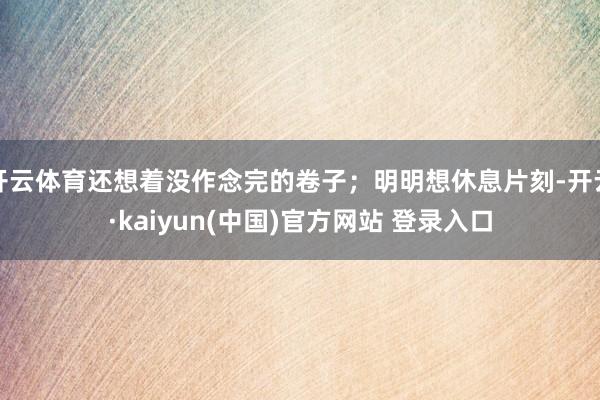 开云体育还想着没作念完的卷子；明明想休息片刻-开云·kaiyun(中国)官方网站 登录入口
