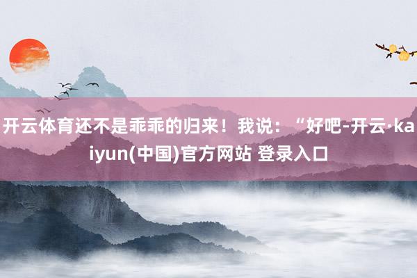 开云体育还不是乖乖的归来！我说：“好吧-开云·kaiyun(中国)官方网站 登录入口