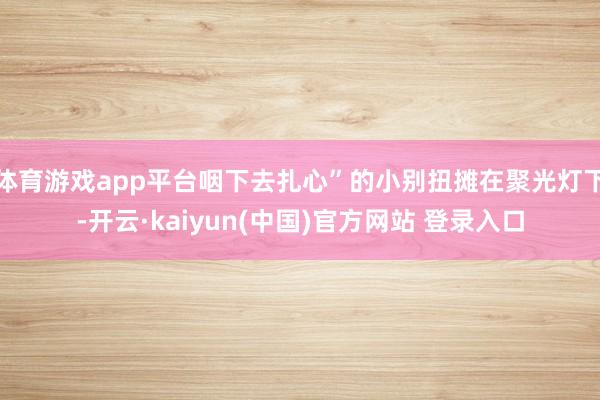 体育游戏app平台咽下去扎心”的小别扭摊在聚光灯下-开云·kaiyun(中国)官方网站 登录入口
