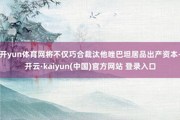 开yun体育网将不仅巧合裁汰他唑巴坦居品出产资本-开云·kaiyun(中国)官方网站 登录入口