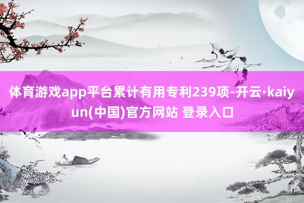 体育游戏app平台累计有用专利239项-开云·kaiyun(中国)官方网站 登录入口
