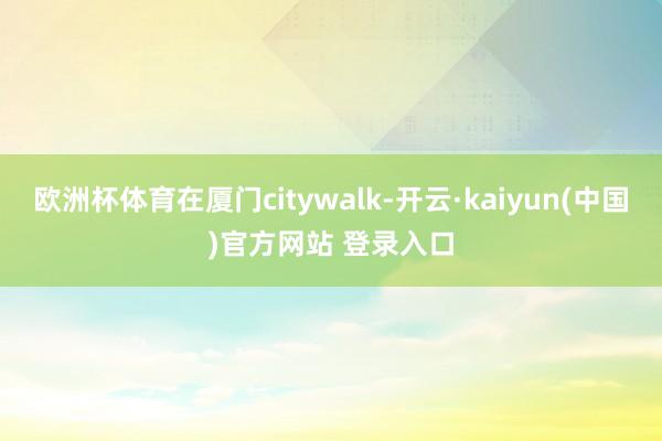 欧洲杯体育在厦门citywalk-开云·kaiyun(中国)官方网站 登录入口