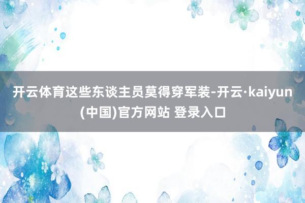 开云体育这些东谈主员莫得穿军装-开云·kaiyun(中国)官方网站 登录入口