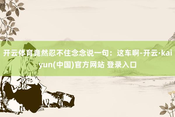 开云体育竟然忍不住念念说一句：这车啊-开云·kaiyun(中国)官方网站 登录入口