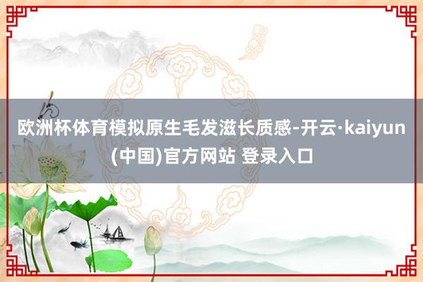 欧洲杯体育模拟原生毛发滋长质感-开云·kaiyun(中国)官方网站 登录入口