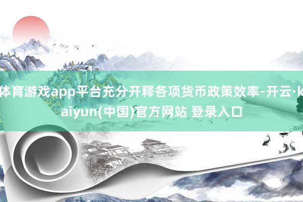 体育游戏app平台充分开释各项货币政策效率-开云·kaiyun(中国)官方网站 登录入口