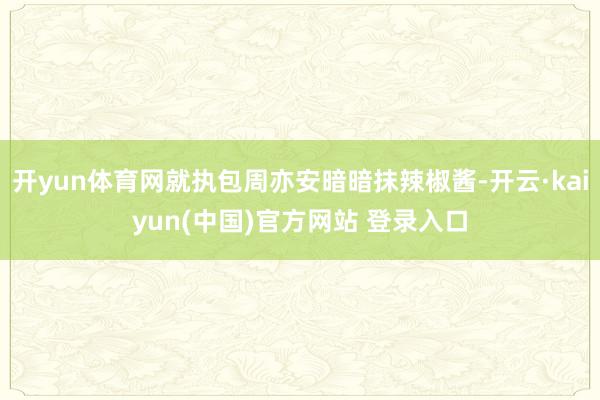 开yun体育网就执包周亦安暗暗抹辣椒酱-开云·kaiyun(中国)官方网站 登录入口