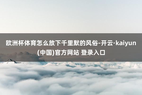 欧洲杯体育怎么放下千里默的风俗-开云·kaiyun(中国)官方网站 登录入口