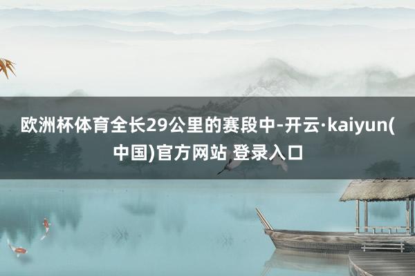 欧洲杯体育全长29公里的赛段中-开云·kaiyun(中国)官方网站 登录入口
