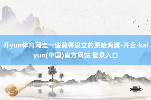 开yun体育网走一些莫得设立的原始海滩-开云·kaiyun(中国)官方网站 登录入口