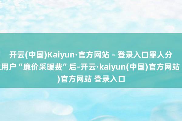 开云(中国)Kaiyun·官方网站 - 登录入口罪人分子在收取用户“廉价采暖费”后-开云·kaiyun(中国)官方网站 登录入口