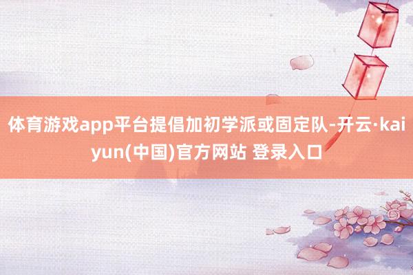 体育游戏app平台提倡加初学派或固定队-开云·kaiyun(中国)官方网站 登录入口