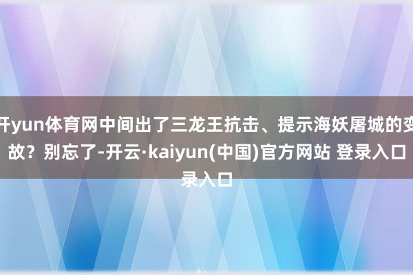 开yun体育网中间出了三龙王抗击、提示海妖屠城的变故?别忘了-开云·kaiyun(中国)官方网站 登录入口