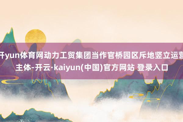 开yun体育网动力工贸集团当作官桥园区斥地竖立运营主体-开云·kaiyun(中国)官方网站 登录入口