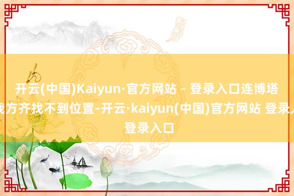开云(中国)Kaiyun·官方网站 - 登录入口连博塔斯我方齐找不到位置-开云·kaiyun(中国)官方网站 登录入口