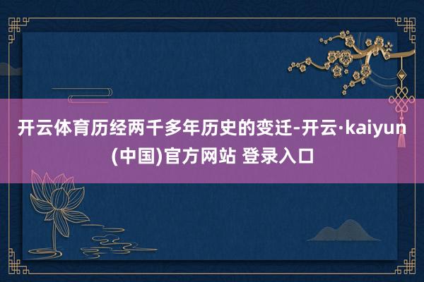 开云体育历经两千多年历史的变迁-开云·kaiyun(中国)官方网站 登录入口