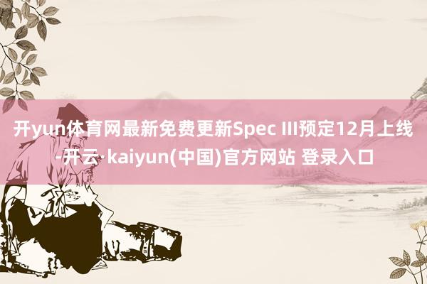 开yun体育网最新免费更新Spec III预定12月上线-开云·kaiyun(中国)官方网站 登录入口