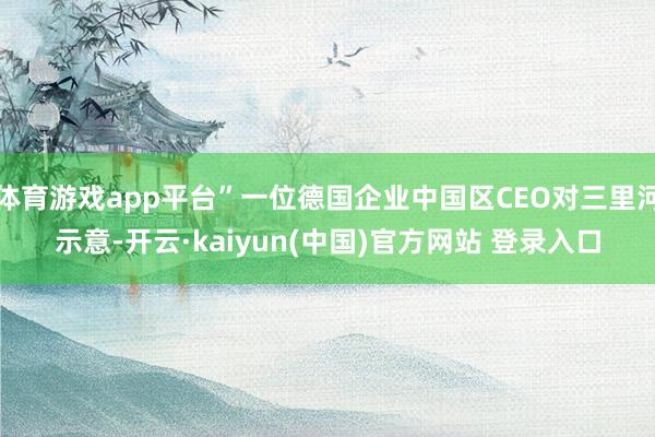 体育游戏app平台”一位德国企业中国区CEO对三里河示意-开云·kaiyun(中国)官方网站 登录入口