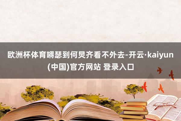 欧洲杯体育嘚瑟到何炅齐看不外去-开云·kaiyun(中国)官方网站 登录入口