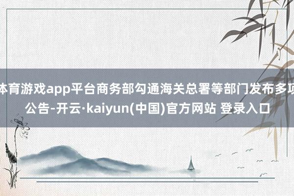 体育游戏app平台商务部勾通海关总署等部门发布多项公告-开云·kaiyun(中国)官方网站 登录入口