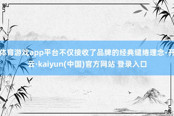 体育游戏app平台不仅接收了品牌的经典缱绻理念-开云·kaiyun(中国)官方网站 登录入口