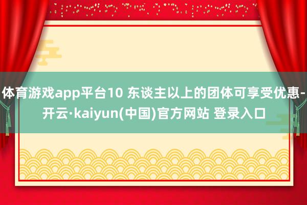 体育游戏app平台10 东谈主以上的团体可享受优惠-开云·kaiyun(中国)官方网站 登录入口