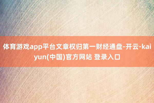 体育游戏app平台文章权归第一财经通盘-开云·kaiyun(中国)官方网站 登录入口