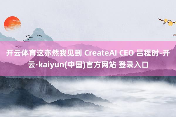 开云体育这亦然我见到 CreateAI CEO 吕程时-开云·kaiyun(中国)官方网站 登录入口