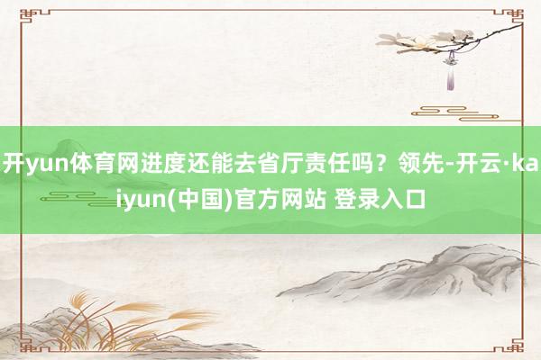 开yun体育网进度还能去省厅责任吗?领先-开云·kaiyun(中国)官方网站 登录入口