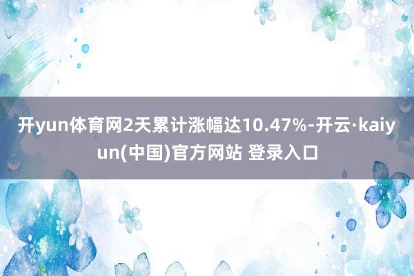 开yun体育网2天累计涨幅达10.47%-开云·kaiyun(中国)官方网站 登录入口
